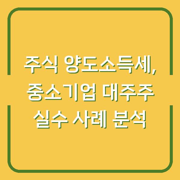주식 양도소득세, 중소기업 대주주 실수 사례 분석