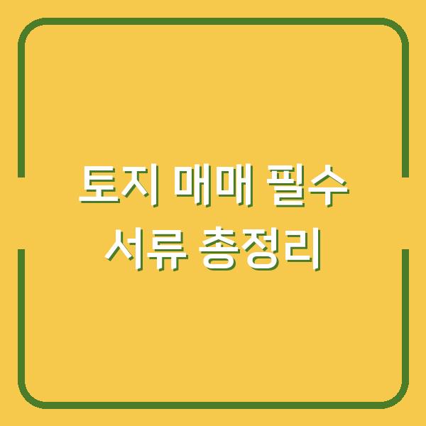 토지 매매 필수 서류 총정리